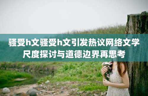 骚受h文骚受h文引发热议网络文学尺度探讨与道德边界再思考