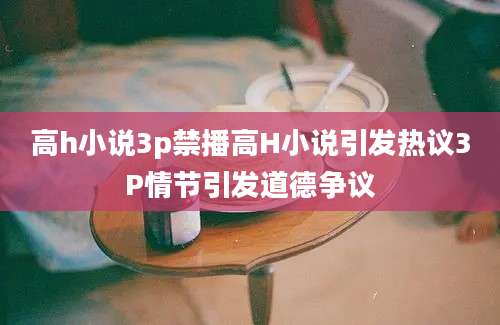 高h小说3p禁播高H小说引发热议3P情节引发道德争议