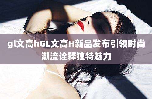 gl文高hGL文高H新品发布引领时尚潮流诠释独特魅力