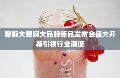 嗯啊大嗯啊大品牌新品发布会盛大开幕引领行业潮流