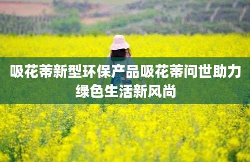 吸花蒂新型环保产品吸花蒂问世助力绿色生活新风尚