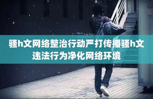 骚h文网络整治行动严打传播骚h文违法行为净化网络环境