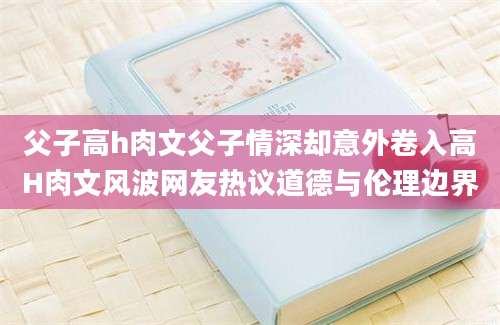 父子高h肉文父子情深却意外卷入高H肉文风波网友热议道德与伦理边界