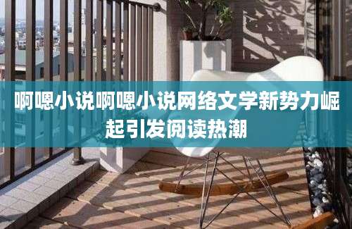 啊嗯小说啊嗯小说网络文学新势力崛起引发阅读热潮