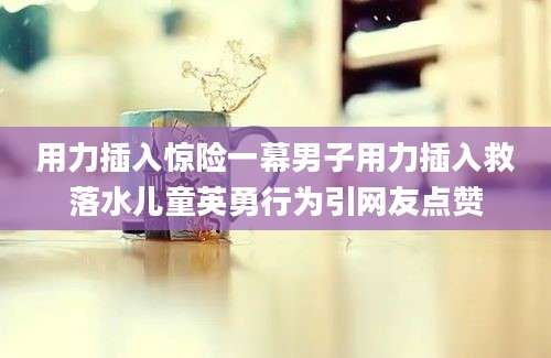 用力插入惊险一幕男子用力插入救落水儿童英勇行为引网友点赞