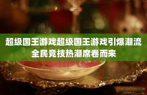 超级国王游戏超级国王游戏引爆潮流全民竞技热潮席卷而来