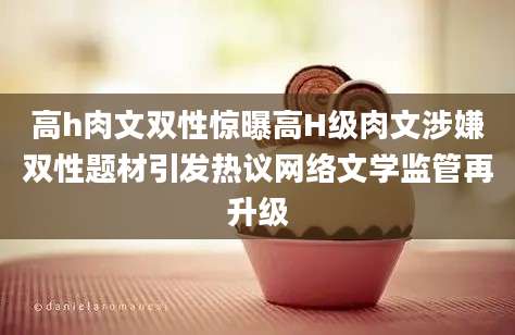 高h肉文双性惊曝高H级肉文涉嫌双性题材引发热议网络文学监管再升级