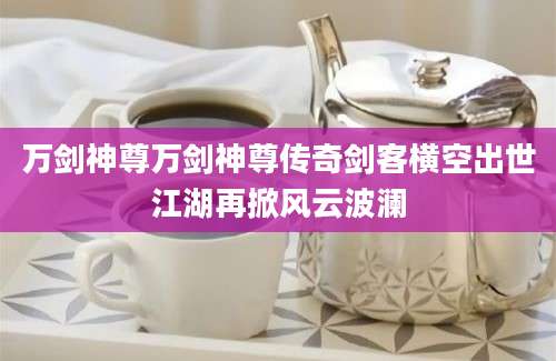 万剑神尊万剑神尊传奇剑客横空出世江湖再掀风云波澜