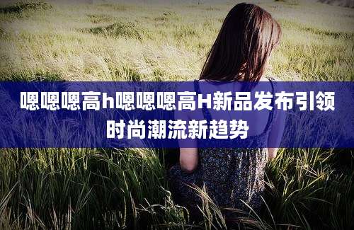 嗯嗯嗯高h嗯嗯嗯高H新品发布引领时尚潮流新趋势