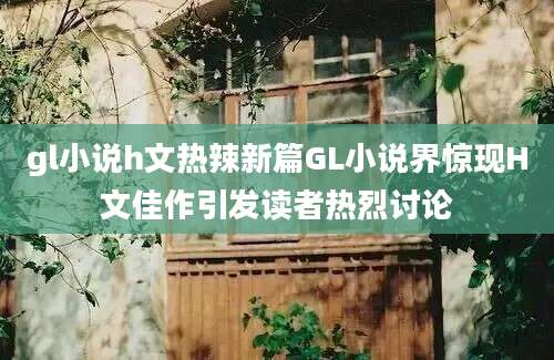 gl小说h文热辣新篇GL小说界惊现H文佳作引发读者热烈讨论