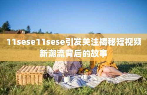 11sese11sese引发关注揭秘短视频新潮流背后的故事