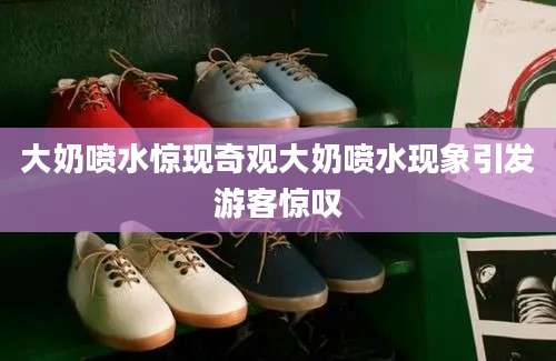 大奶喷水惊现奇观大奶喷水现象引发游客惊叹