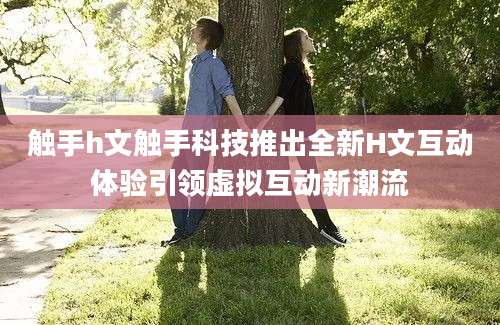 触手h文触手科技推出全新H文互动体验引领虚拟互动新潮流