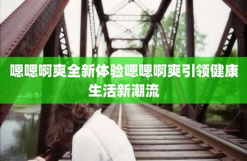嗯嗯啊爽全新体验嗯嗯啊爽引领健康生活新潮流