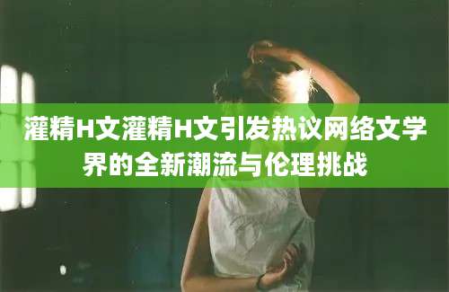 灌精H文灌精H文引发热议网络文学界的全新潮流与伦理挑战
