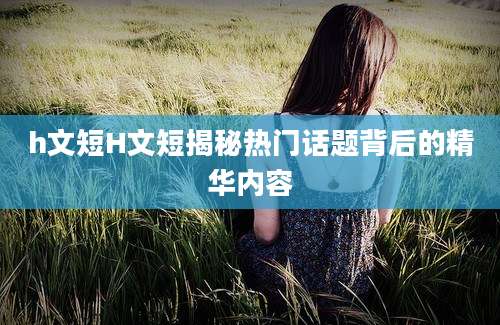 h文短H文短揭秘热门话题背后的精华内容