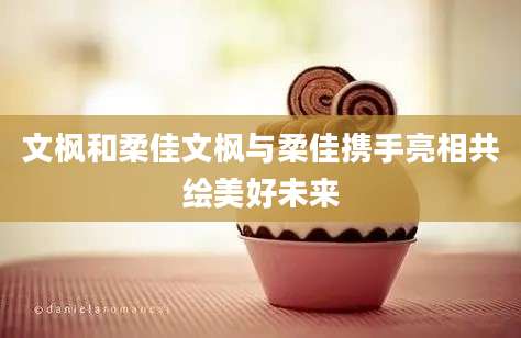 文枫和柔佳文枫与柔佳携手亮相共绘美好未来