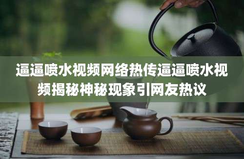 逼逼喷水视频网络热传逼逼喷水视频揭秘神秘现象引网友热议