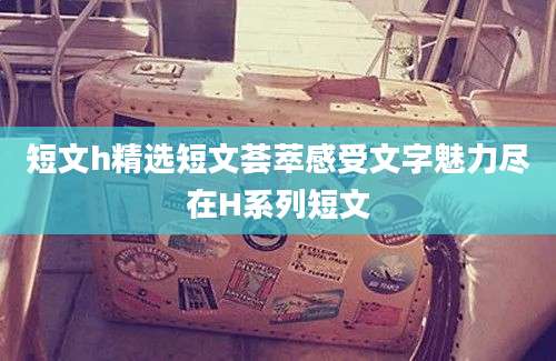 短文h精选短文荟萃感受文字魅力尽在H系列短文