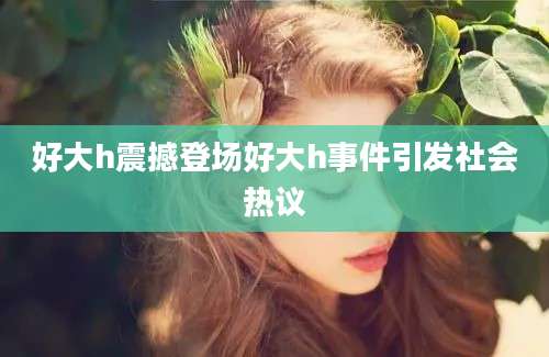 好大h震撼登场好大h事件引发社会热议