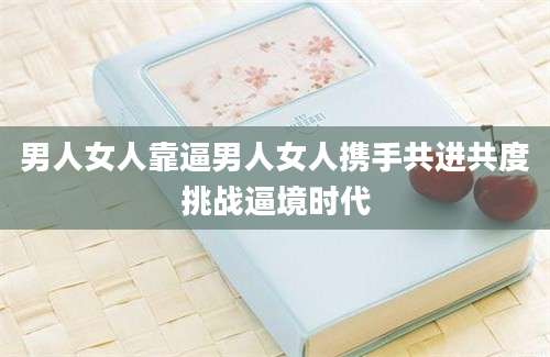 男人女人靠逼男人女人携手共进共度挑战逼境时代