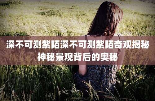 深不可测紫陌深不可测紫陌奇观揭秘神秘景观背后的奥秘