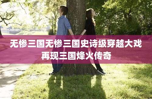 无惨三国无惨三国史诗级穿越大戏再现三国烽火传奇