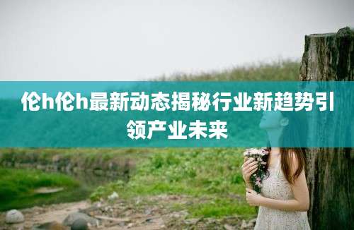 伦h伦h最新动态揭秘行业新趋势引领产业未来