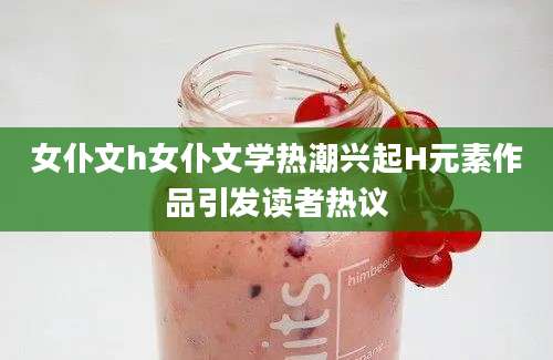 女仆文h女仆文学热潮兴起H元素作品引发读者热议