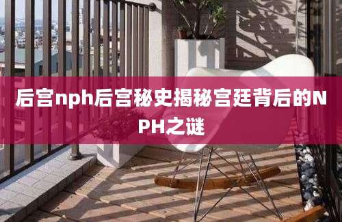 后宫nph后宫秘史揭秘宫廷背后的NPH之谜