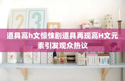 道具高h文惊悚剧道具再现高H文元素引发观众热议