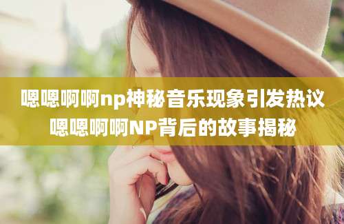 嗯嗯啊啊np神秘音乐现象引发热议嗯嗯啊啊NP背后的故事揭秘