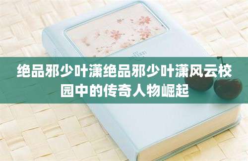 绝品邪少叶潇绝品邪少叶潇风云校园中的传奇人物崛起