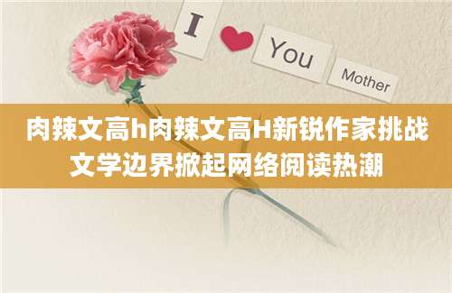 肉辣文高h肉辣文高H新锐作家挑战文学边界掀起网络阅读热潮