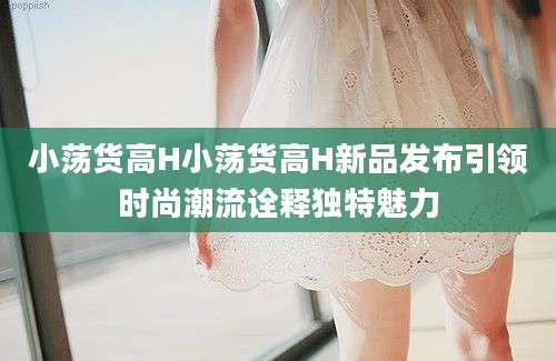 小荡货高H小荡货高H新品发布引领时尚潮流诠释独特魅力