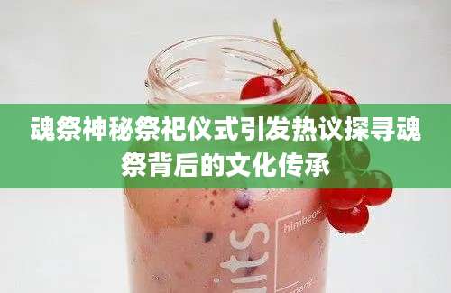 魂祭神秘祭祀仪式引发热议探寻魂祭背后的文化传承