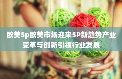 欧美5p欧美市场迎来5P新趋势产业变革与创新引领行业发展