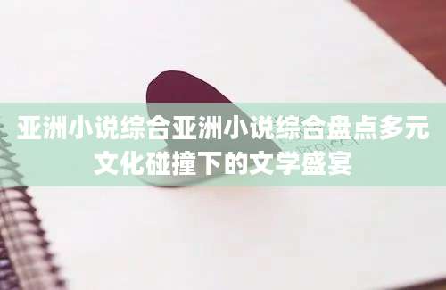 亚洲小说综合亚洲小说综合盘点多元文化碰撞下的文学盛宴