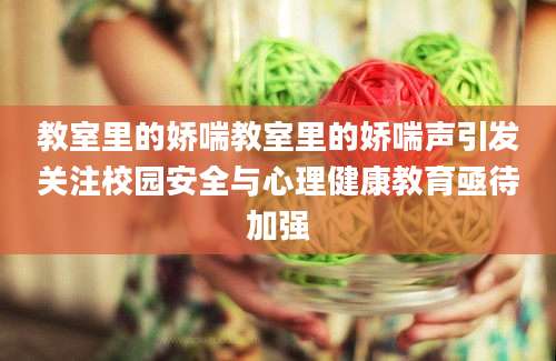 教室里的娇喘教室里的娇喘声引发关注校园安全与心理健康教育亟待加强