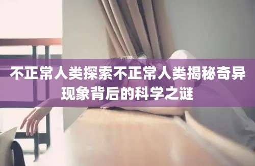 不正常人类探索不正常人类揭秘奇异现象背后的科学之谜