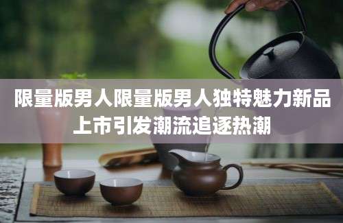 限量版男人限量版男人独特魅力新品上市引发潮流追逐热潮