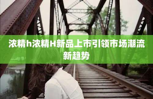 浓精h浓精H新品上市引领市场潮流新趋势