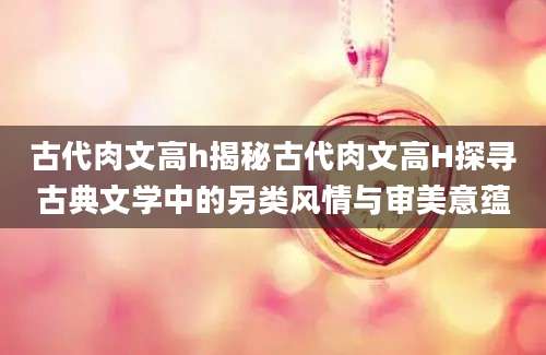 古代肉文高h揭秘古代肉文高H探寻古典文学中的另类风情与审美意蕴