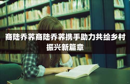 商陆乔荞商陆乔荞携手助力共绘乡村振兴新篇章