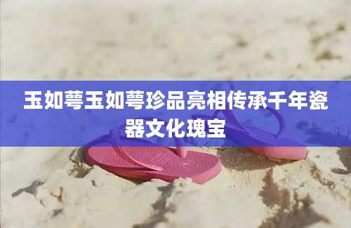 玉如萼玉如萼珍品亮相传承千年瓷器文化瑰宝