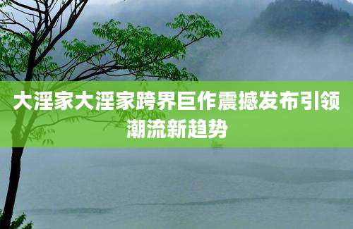 大淫家大淫家跨界巨作震撼发布引领潮流新趋势