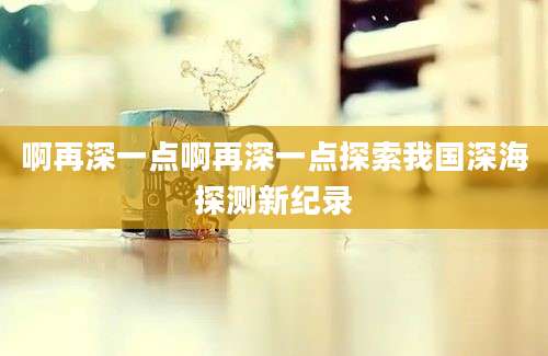 啊再深一点啊再深一点探索我国深海探测新纪录