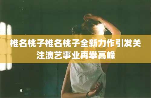 椎名桃子椎名桃子全新力作引发关注演艺事业再攀高峰