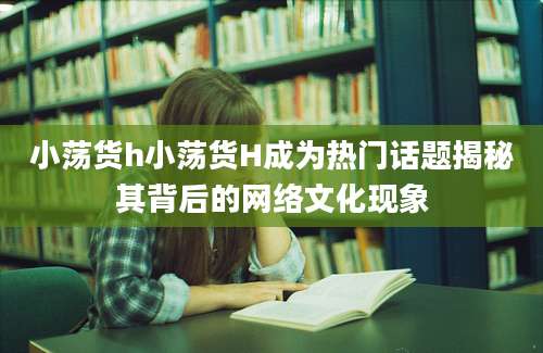 小荡货h小荡货H成为热门话题揭秘其背后的网络文化现象