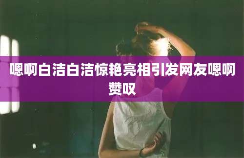 嗯啊白洁白洁惊艳亮相引发网友嗯啊赞叹